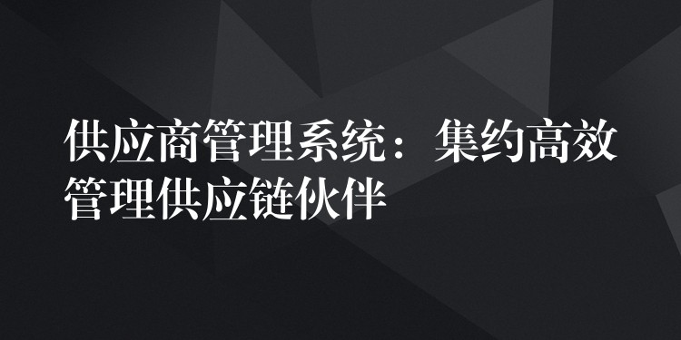 供应商管理系统：集约高效管理供应链伙伴
