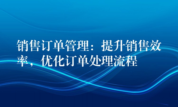 销售订单管理：提升销售效率，优化订单处理流程
