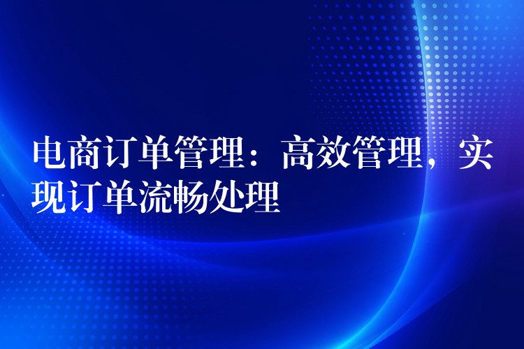 电商订单管理：高效管理，实现订单流畅处理