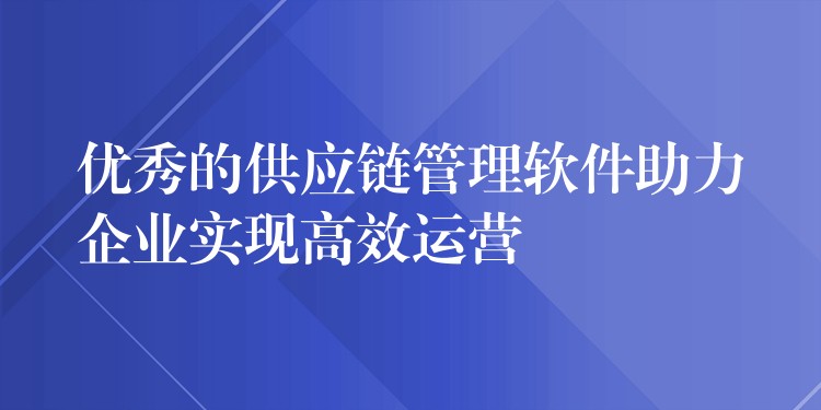 优秀的供应链管理软件助力企业实现高效运营