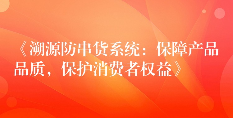 《溯源防串货系统：保障产品品质，保护消费者权益》