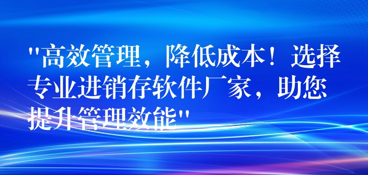 “高效管理，降低成本！选择专业进销存软件厂家，助您提升管理效能”