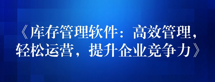 《库存管理软件：高效管理，轻松运营，提升企业竞争力》