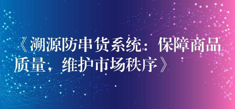 《溯源防串货系统：保障商品质量，维护市场秩序》