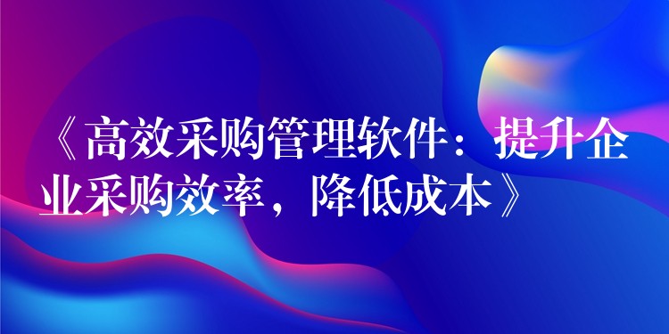 《高效采购管理软件：提升企业采购效率，降低成本》
