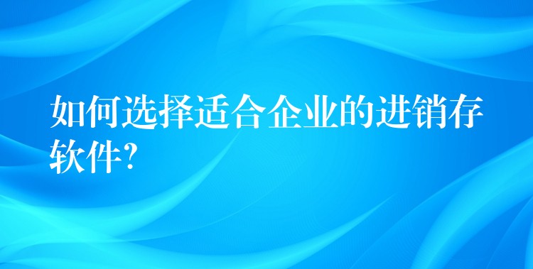 如何选择适合企业的进销存软件？