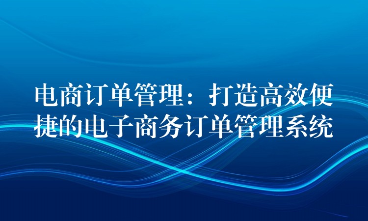 电商订单管理：打造高效便捷的电子商务订单管理系统
