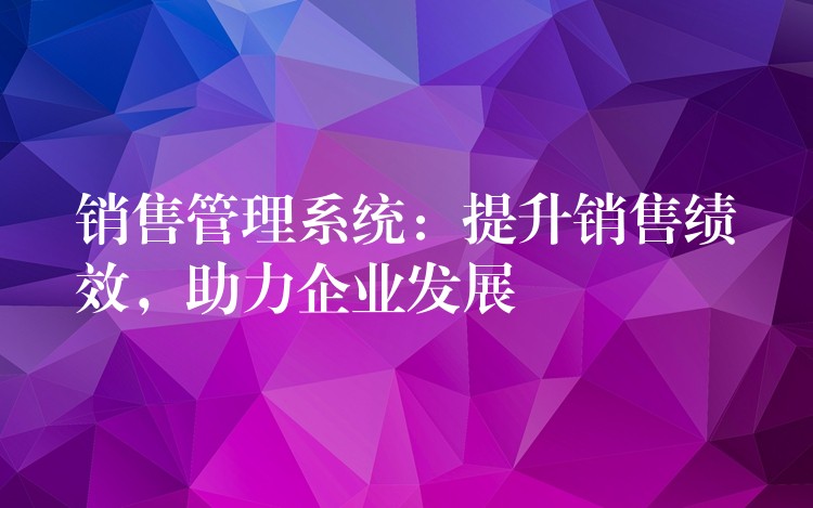 销售管理系统：提升销售绩效，助力企业发展