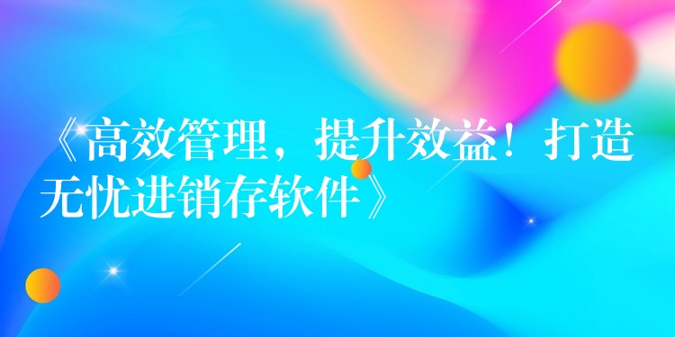 《高效管理，提升效益！打造无忧进销存软件》