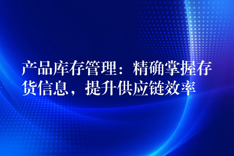 产品库存管理：精确掌握存货信息，提升供应链效率
