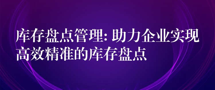 库存盘点管理: 助力企业实现高效精准的库存盘点