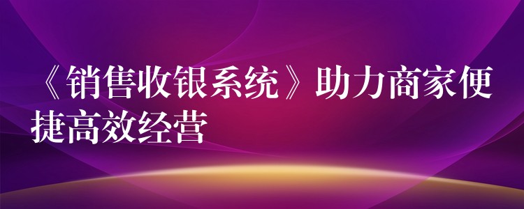 《销售收银系统》助力商家便捷高效经营