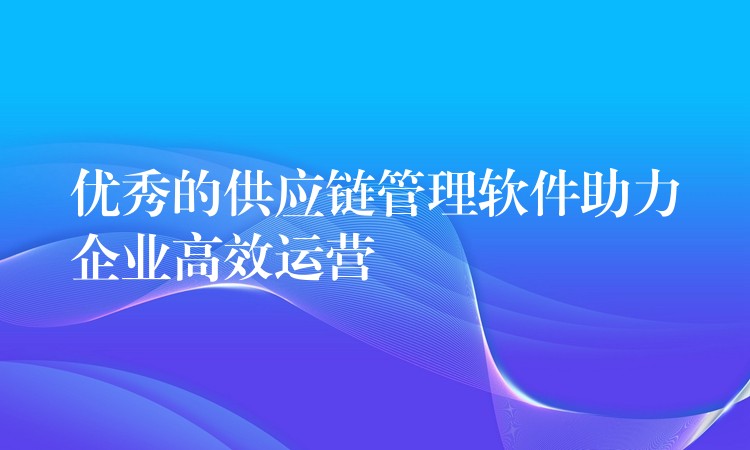 优秀的供应链管理软件助力企业高效运营