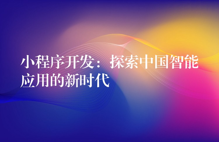 小程序开发：探索中国智能应用的新时代
