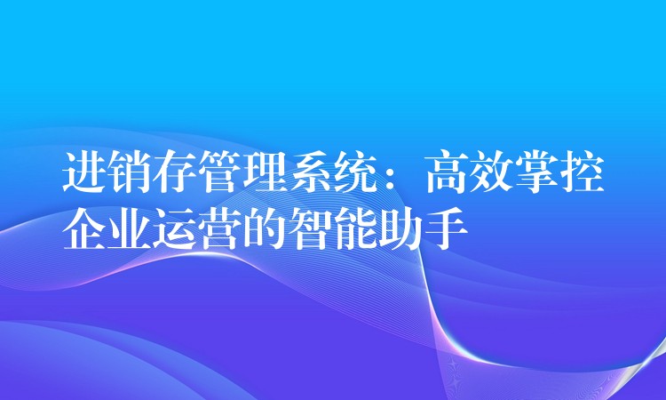 进销存管理系统：高效掌控企业运营的智能助手
