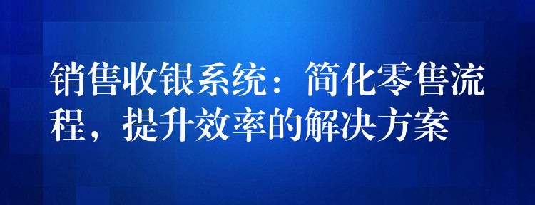 销售收银系统：简化零售流程，提升效率的解决方案