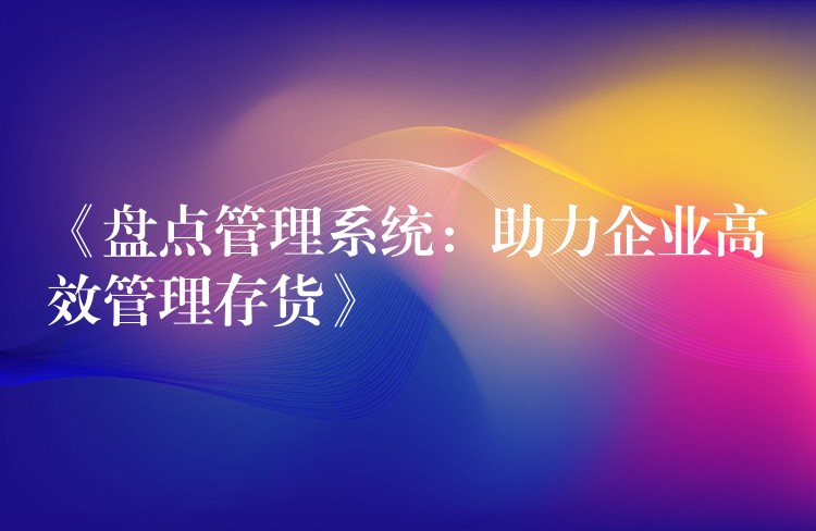 《盘点管理系统：助力企业高效管理存货》