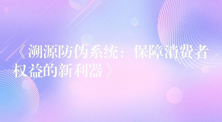 《溯源防伪系统：保障消费者权益的新利器》