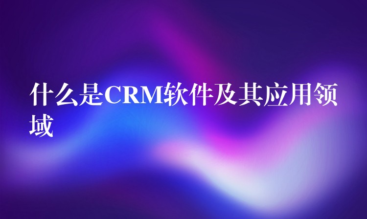 什么是CRM软件及其应用领域