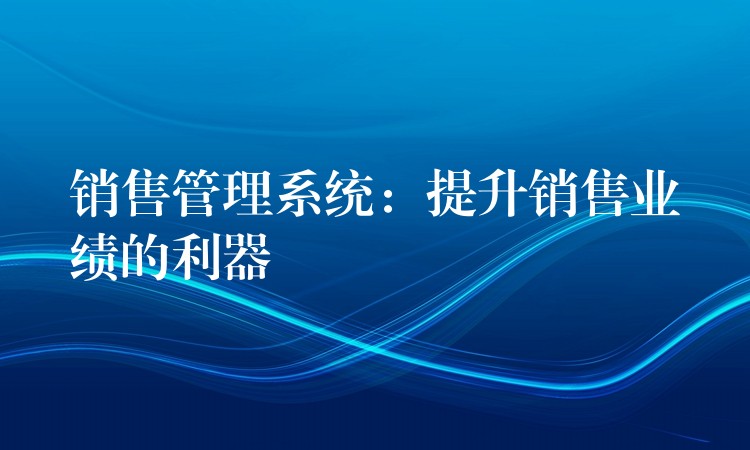 销售管理系统：提升销售业绩的利器