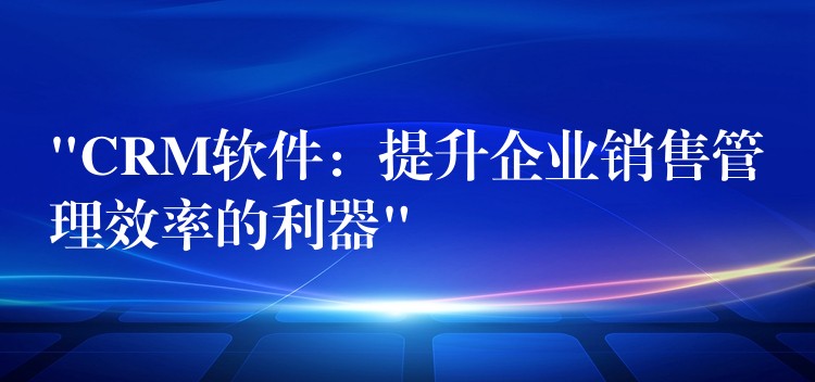 “CRM软件：提升企业销售管理效率的利器”