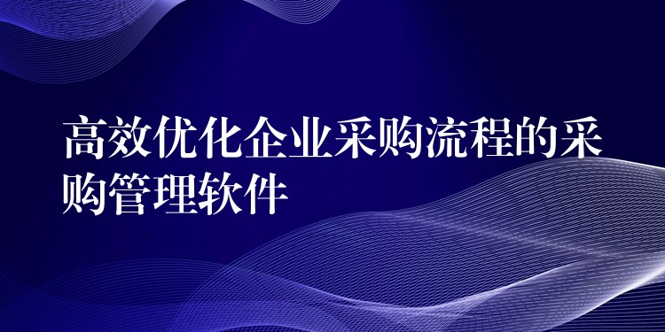 高效优化企业采购流程的采购管理软件