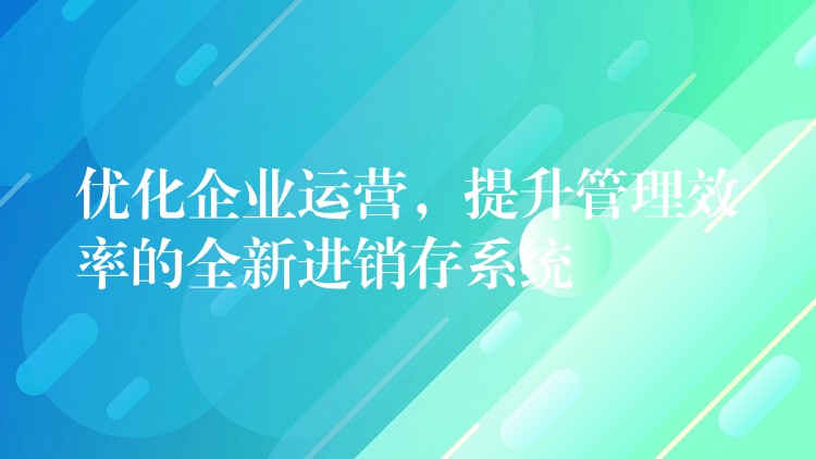 优化企业运营，提升管理效率的全新进销存系统