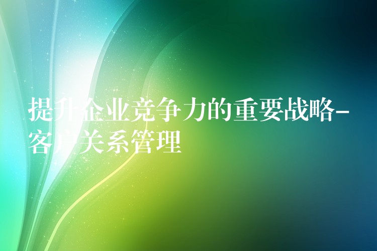 提升企业竞争力的重要战略-客户关系管理