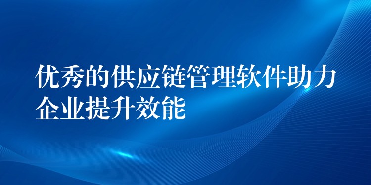 优秀的供应链管理软件助力企业提升效能