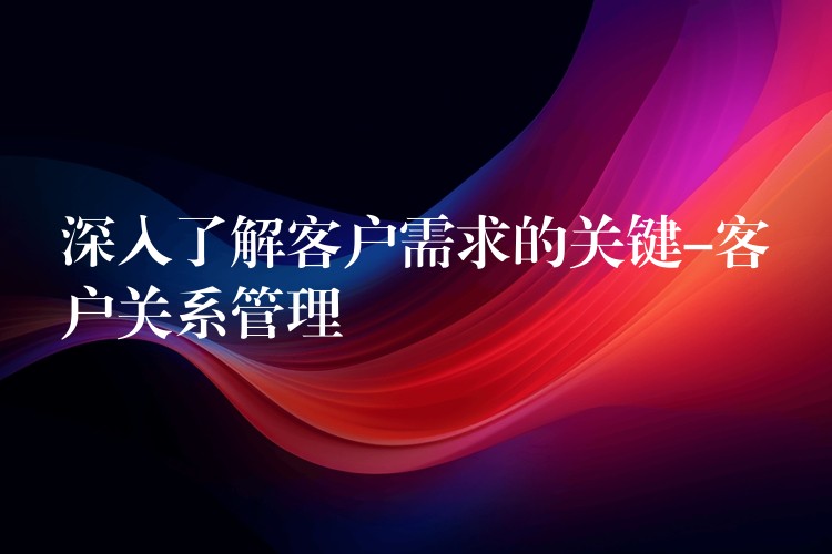 深入了解客户需求的关键-客户关系管理