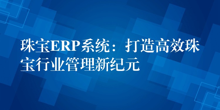 珠宝ERP系统：打造高效珠宝行业管理新纪元
