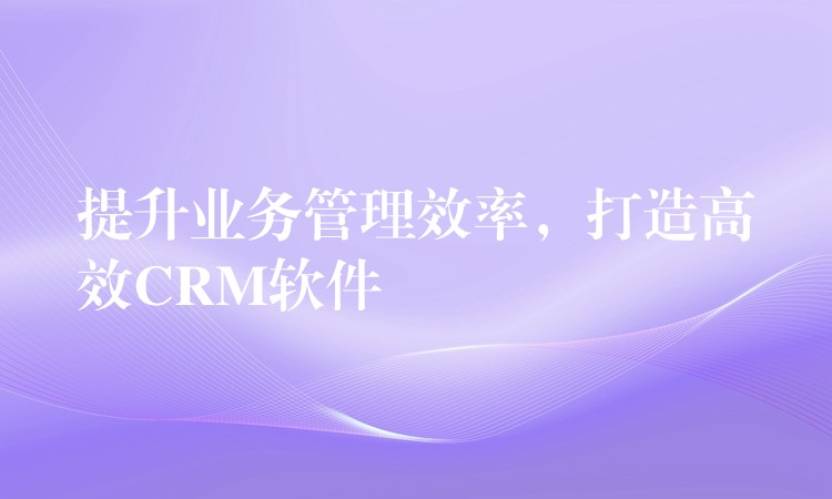 提升业务管理效率，打造高效CRM软件