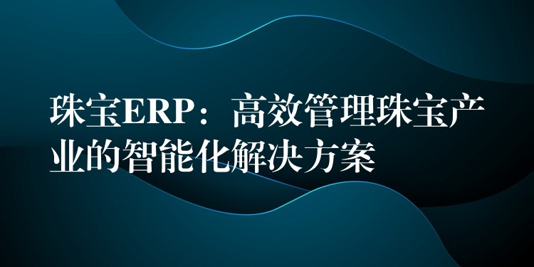 珠宝ERP：高效管理珠宝产业的智能化解决方案