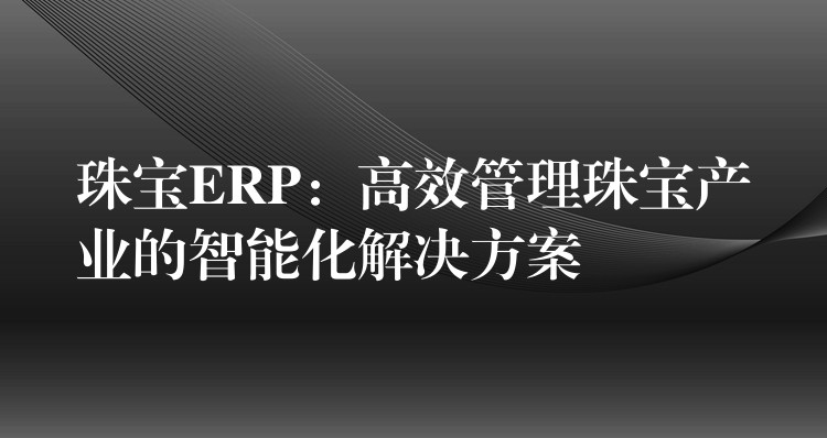 珠宝ERP：高效管理珠宝产业的智能化解决方案