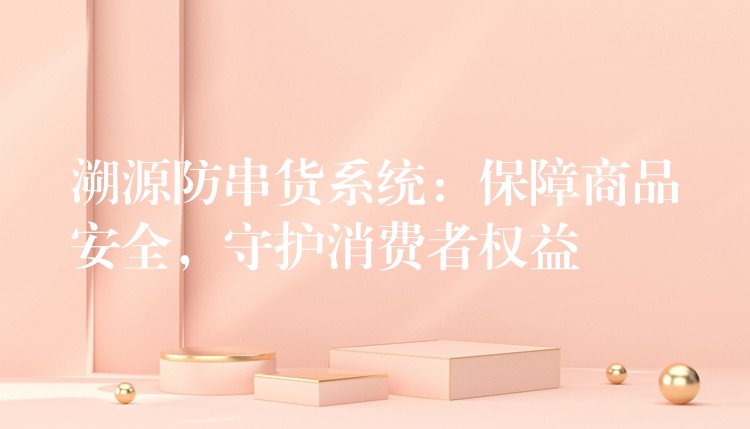 溯源防串货系统：保障商品安全，守护消费者权益