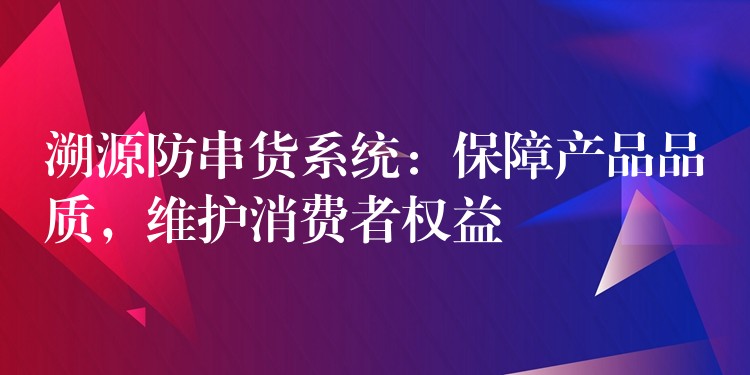 溯源防串货系统：保障产品品质，维护消费者权益