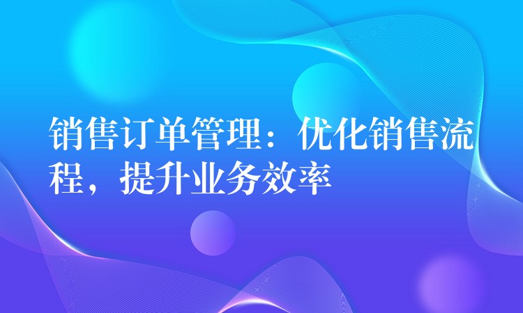 销售订单管理：优化销售流程，提升业务效率
