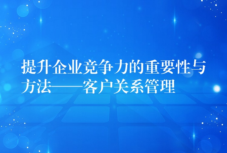提升企业竞争力的重要性与方法——客户关系管理