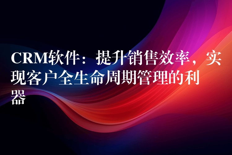 CRM软件：提升销售效率，实现客户全生命周期管理的利器