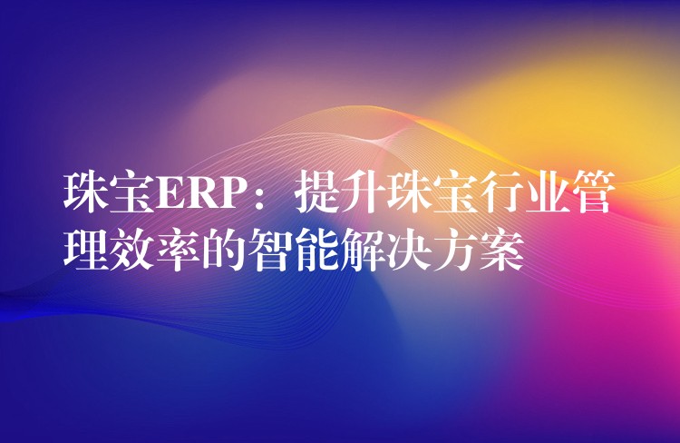 珠宝ERP：提升珠宝行业管理效率的智能解决方案