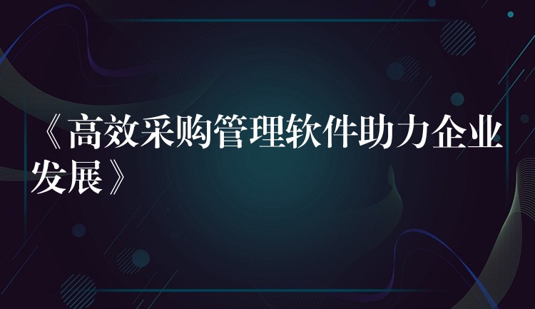 《高效采购管理软件助力企业发展》