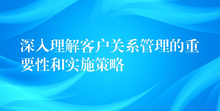 深入理解客户关系管理的重要性和实施策略