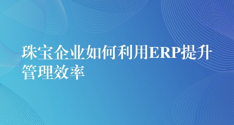 珠宝企业如何利用ERP提升管理效率