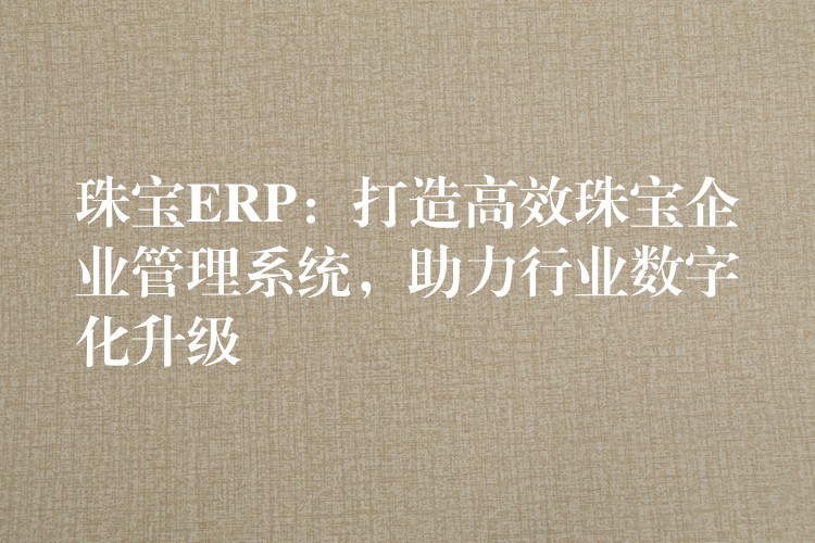 珠宝ERP：打造高效珠宝企业管理系统，助力行业数字化升级