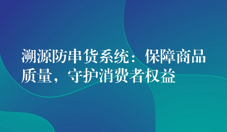 溯源防串货系统：保障商品质量，守护消费者权益