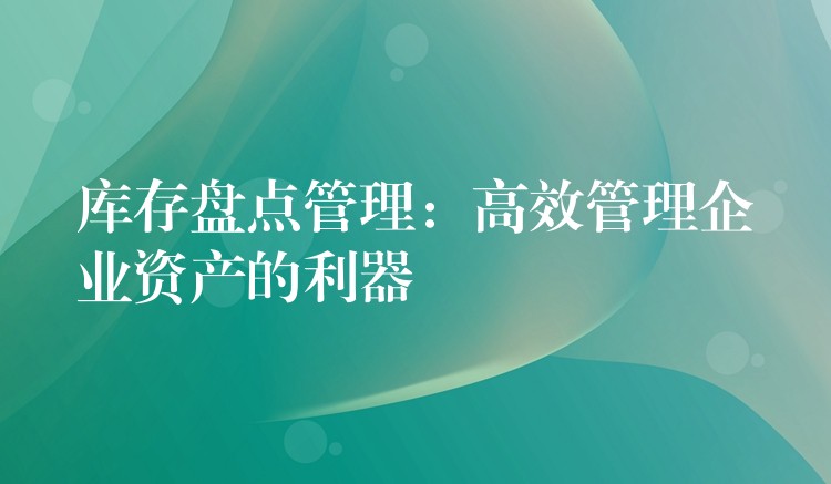 库存盘点管理：高效管理企业资产的利器