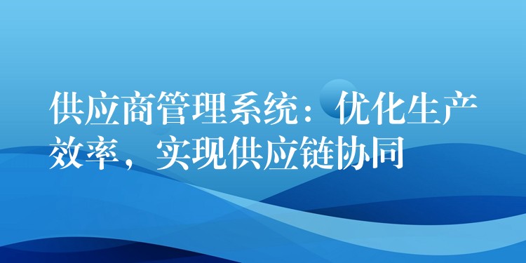 供应商管理系统：优化生产效率，实现供应链协同