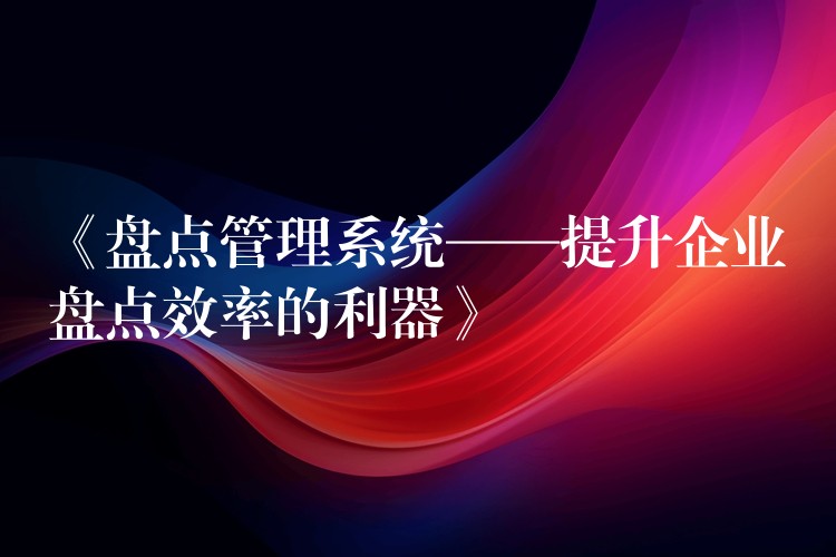 《盘点管理系统——提升企业盘点效率的利器》