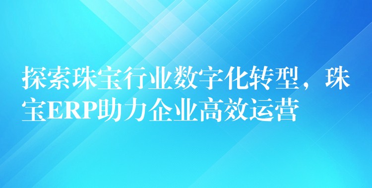 探索珠宝行业数字化转型，珠宝ERP助力企业高效运营