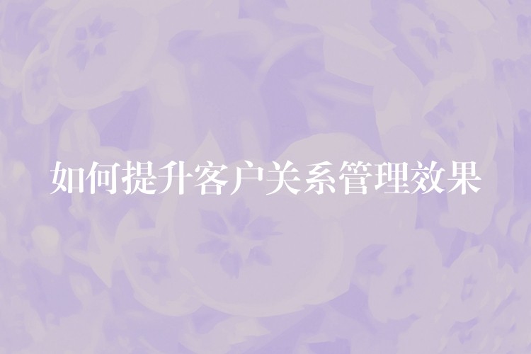 如何提升客户关系管理效果